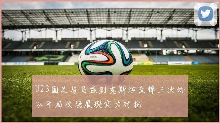 U23国足与乌兹别克斯坦交锋三次均以平局收场展现实力对抗