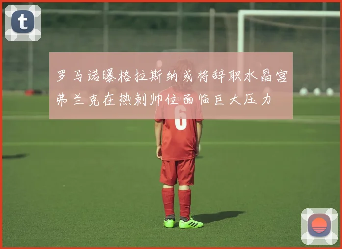 罗马诺曝格拉斯纳或将辞职水晶宫弗兰克在热刺帅位面临巨大压力