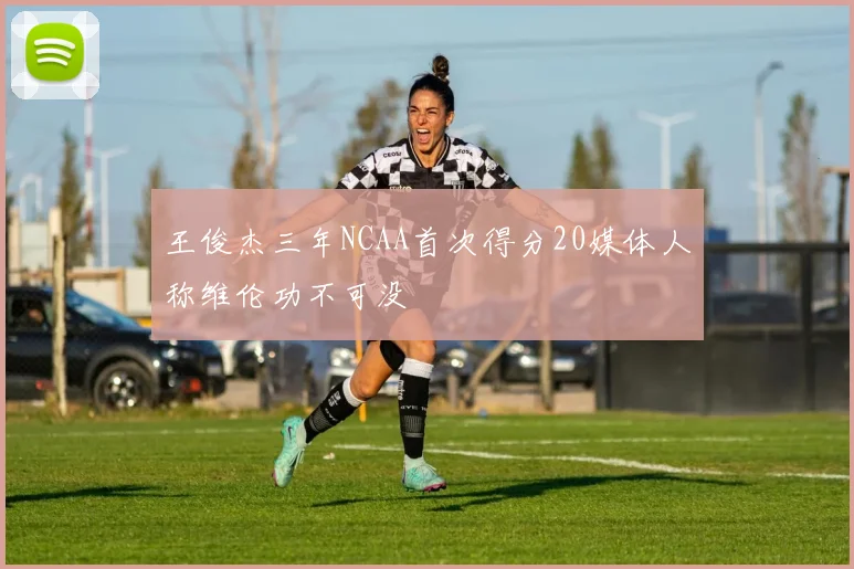 王俊杰三年NCAA首次得分20媒体人称维伦功不可没