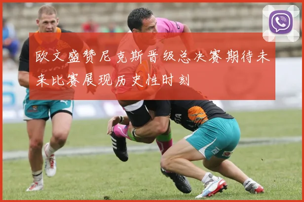 欧文盛赞尼克斯晋级总决赛期待未来比赛展现历史性时刻