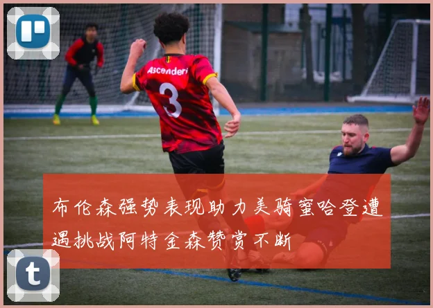 布伦森强势表现助力美骑蜜哈登遭遇挑战阿特金森赞赏不断
