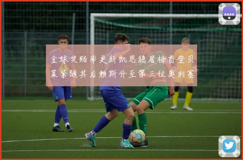 金球奖赔率更新凯恩稳居榜首登贝莱紧随其后赖斯升至第三位奥利塞排名下滑至第四
