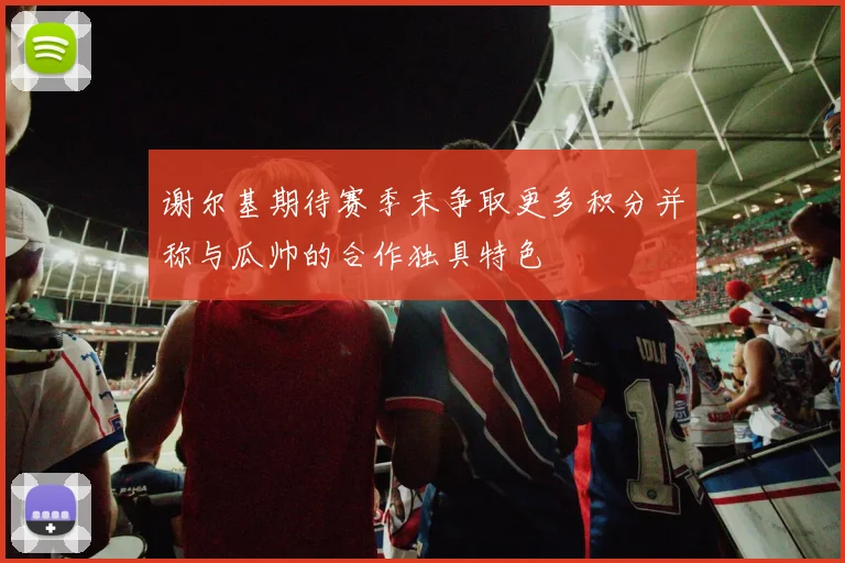 谢尔基期待赛季末争取更多积分并称与瓜帅的合作独具特色