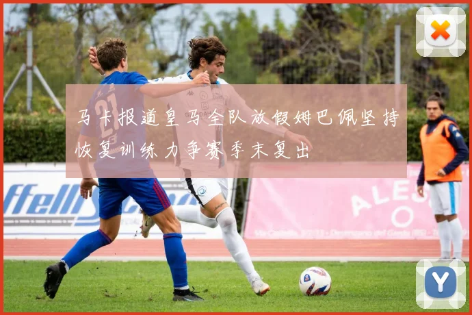马卡报道皇马全队放假姆巴佩坚持恢复训练力争赛季末复出