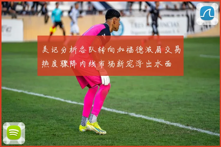 美记分析各队转向加福德浓眉交易热度骤降内线市场新宠浮出水面