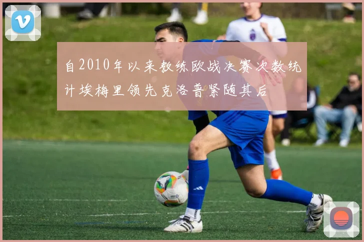 自2010年以来教练欧战决赛次数统计埃梅里领先克洛普紧随其后