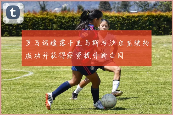 罗马诺透露卡里乌斯与沙尔克续约成功并获得薪资提升新合同