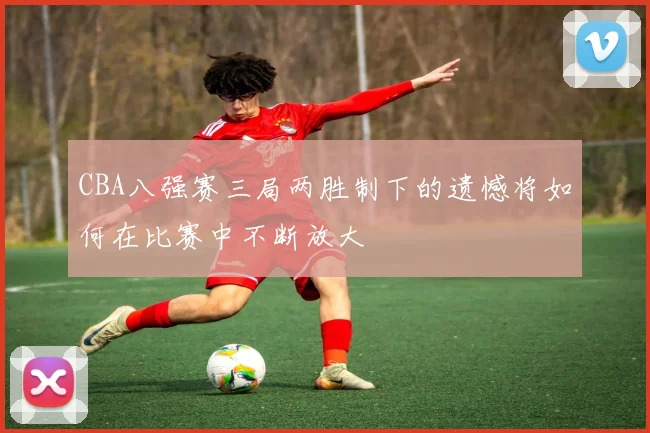 CBA八强赛三局两胜制下的遗憾将如何在比赛中不断放大