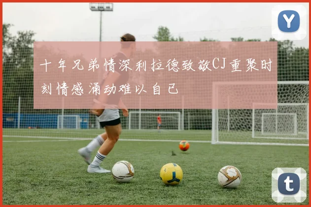 十年兄弟情深利拉德致敬CJ重聚时刻情感涌动难以自已